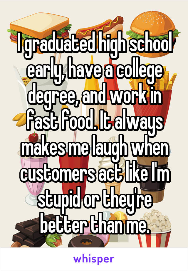I graduated high school early, have a college degree, and work in fast food. It always makes me laugh when customers act like I'm stupid or they're better than me.