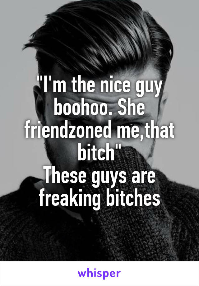 "I'm the nice guy boohoo. She friendzoned me,that bitch"
These guys are freaking bitches