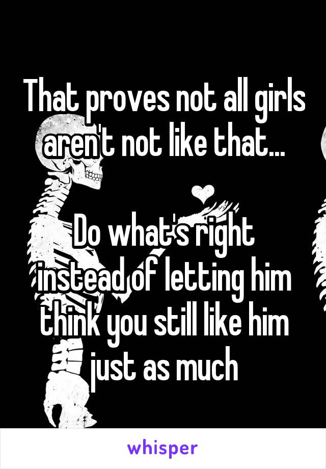 That proves not all girls aren't not like that...

Do what's right instead of letting him think you still like him just as much