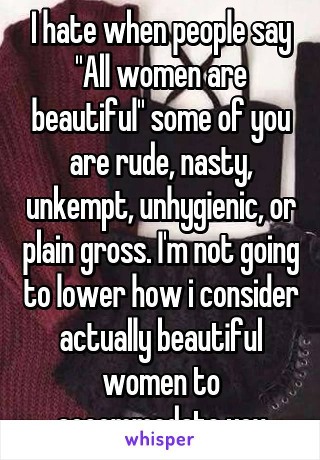 I hate when people say "All women are beautiful" some of you are rude, nasty, unkempt, unhygienic, or plain gross. I'm not going to lower how i consider actually beautiful women to accommodate you