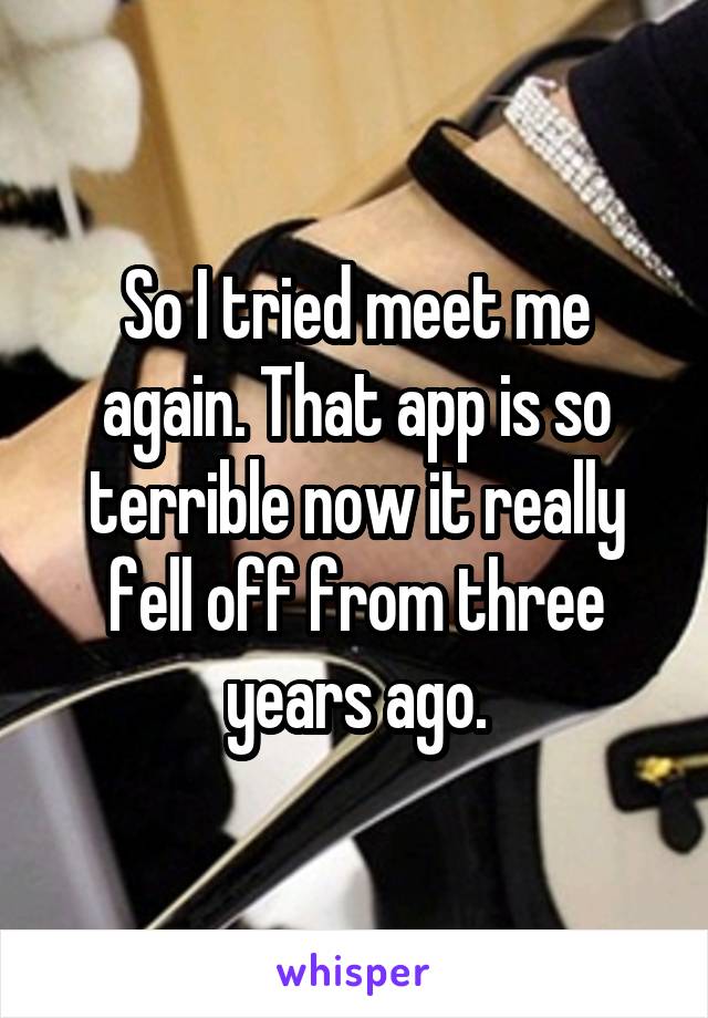 So I tried meet me again. That app is so terrible now it really fell off from three years ago.