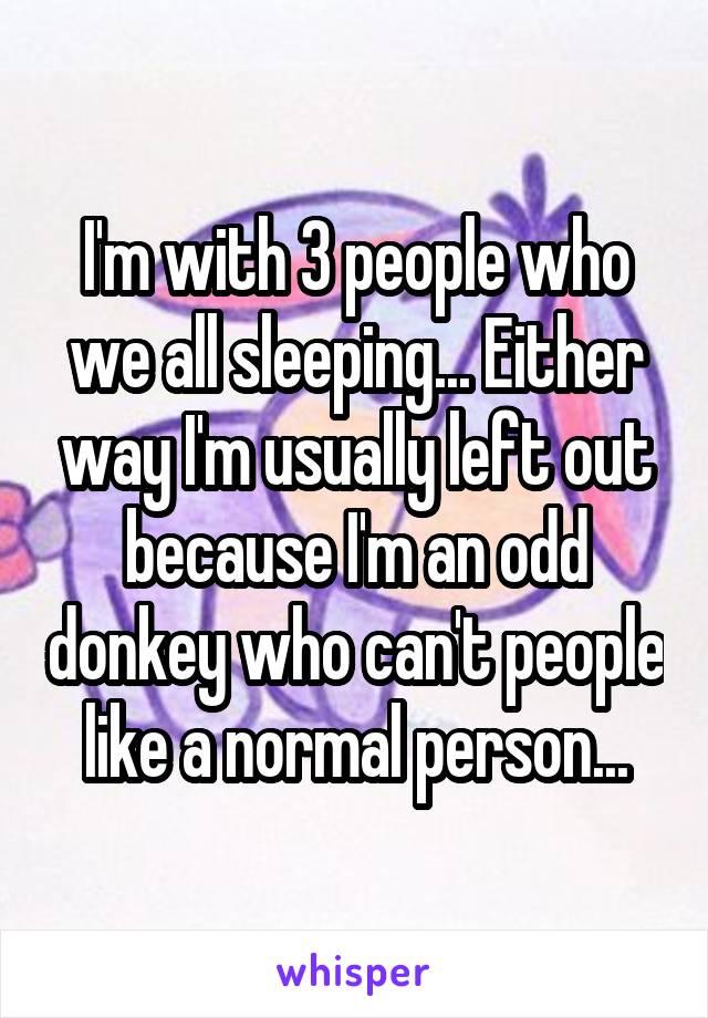 I'm with 3 people who we all sleeping... Either way I'm usually left out because I'm an odd donkey who can't people like a normal person...