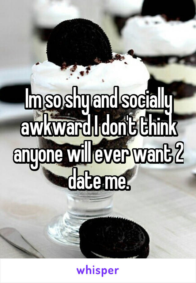 Im so shy and socially awkward I don't think anyone will ever want 2 date me.