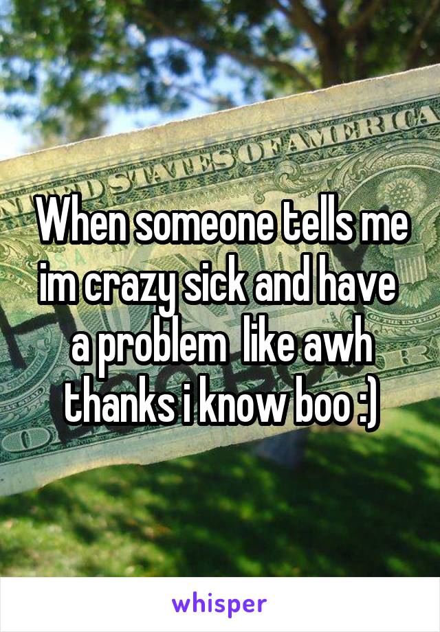 When someone tells me im crazy sick and have  a problem  like awh thanks i know boo :)