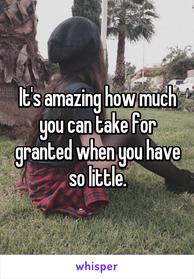 It's amazing how much you can take for granted when you have so little.