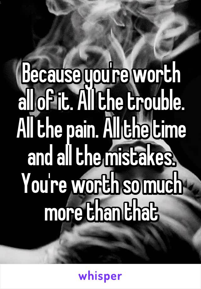 Because you're worth all of it. All the trouble. All the pain. All the time and all the mistakes. You're worth so much more than that