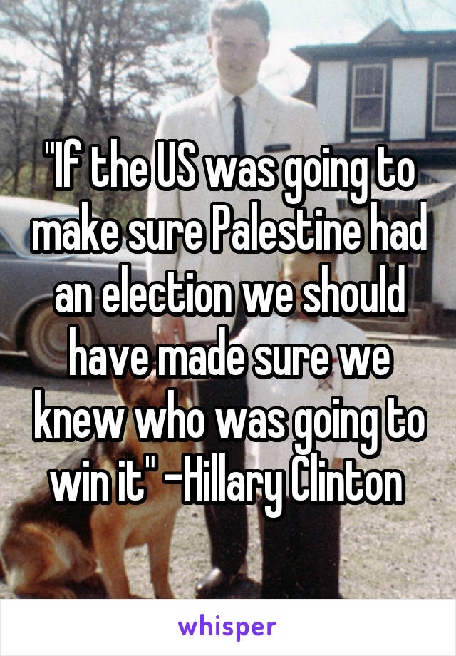 "If the US was going to make sure Palestine had an election we should have made sure we knew who was going to win it" -Hillary Clinton 