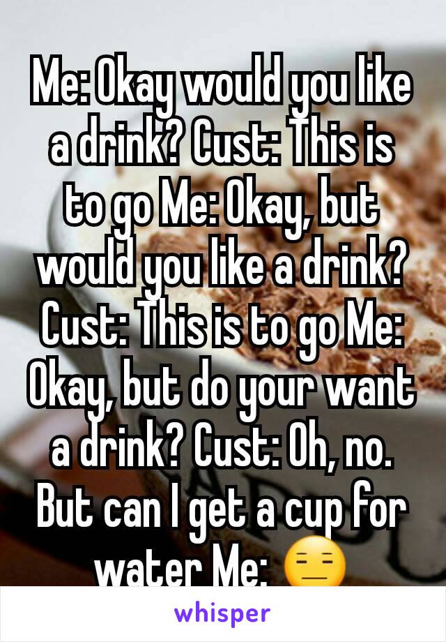 Me: Okay would you like a drink? Cust: This is to go Me: Okay, but would you like a drink? Cust: This is to go Me: Okay, but do your want a drink? Cust: Oh, no. But can I get a cup for water Me: 😑