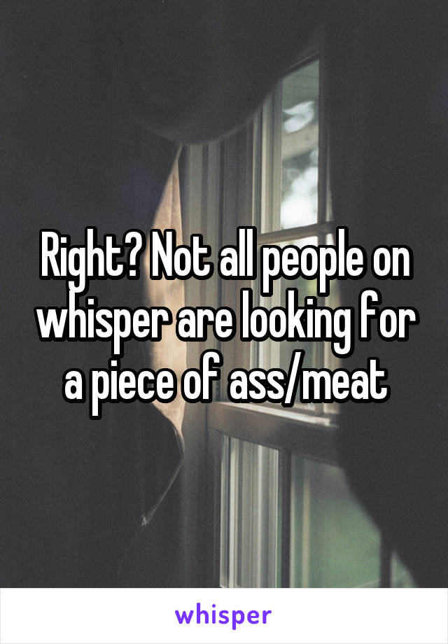 Right? Not all people on whisper are looking for a piece of ass/meat