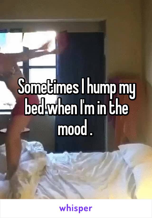 Sometimes I hump my bed when I'm in the mood . 