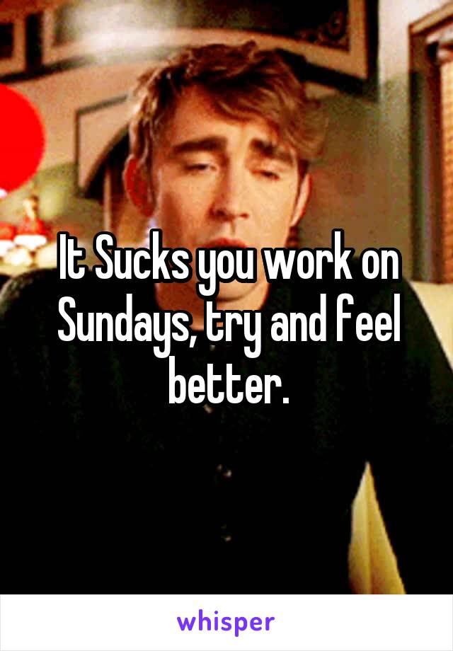 It Sucks you work on Sundays, try and feel better.