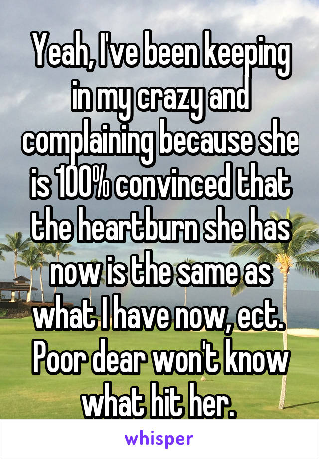 Yeah, I've been keeping in my crazy and complaining because she is 100% convinced that the heartburn she has now is the same as what I have now, ect. 
Poor dear won't know what hit her. 