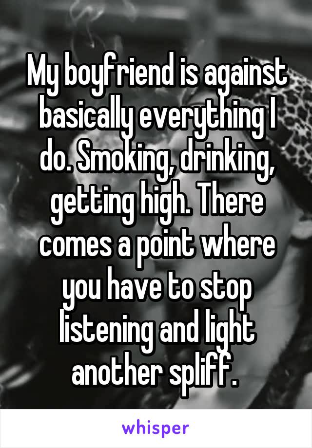 My boyfriend is against basically everything I do. Smoking, drinking, getting high. There comes a point where you have to stop listening and light another spliff. 
