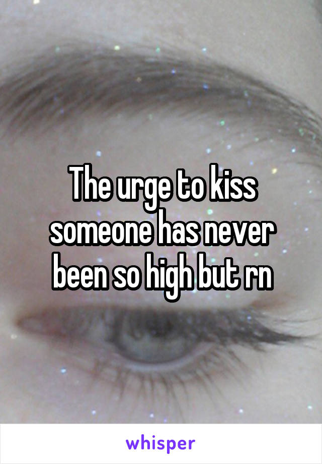 The urge to kiss someone has never been so high but rn