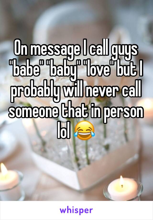 On message I call guys "babe" "baby" "love" but I probably will never call someone that in person lol 😂 