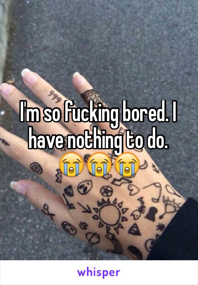 I'm so fucking bored. I have nothing to do. 
😭😭😭