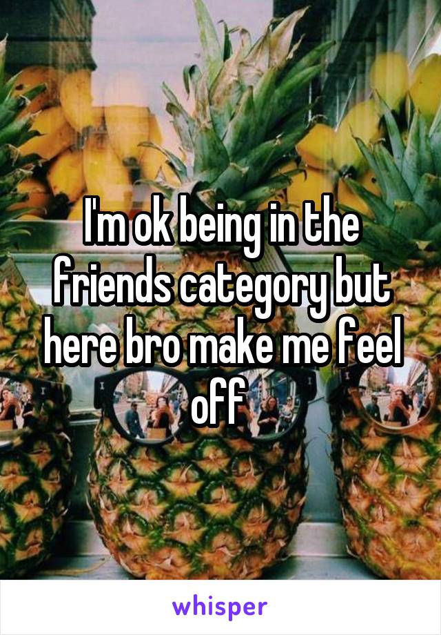 I'm ok being in the friends category but here bro make me feel off 