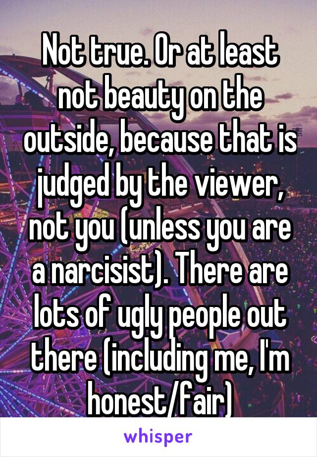 Not true. Or at least not beauty on the outside, because that is judged by the viewer, not you (unless you are a narcisist). There are lots of ugly people out there (including me, I'm honest/fair)