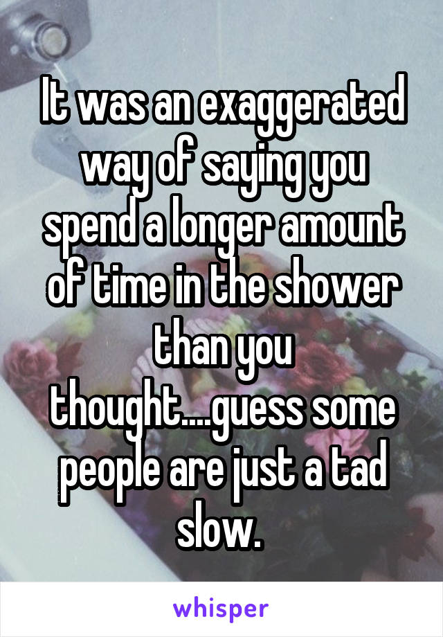 It was an exaggerated way of saying you spend a longer amount of time in the shower than you thought....guess some people are just a tad slow. 