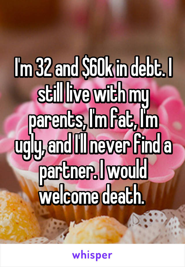 I'm 32 and $60k in debt. I still live with my parents, I'm fat, I'm ugly, and I'll never find a partner. I would welcome death. 