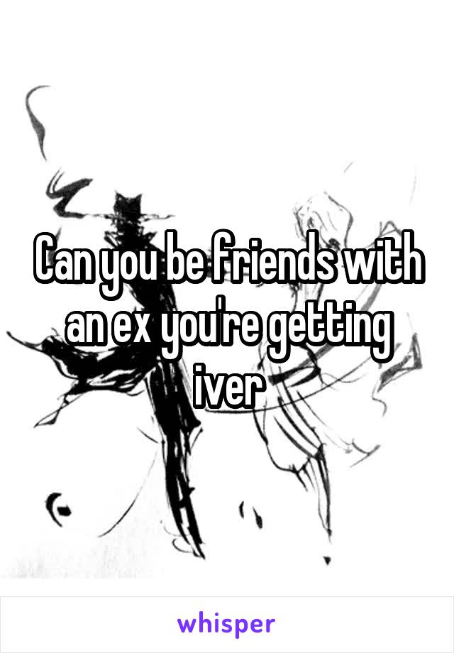 Can you be friends with an ex you're getting iver