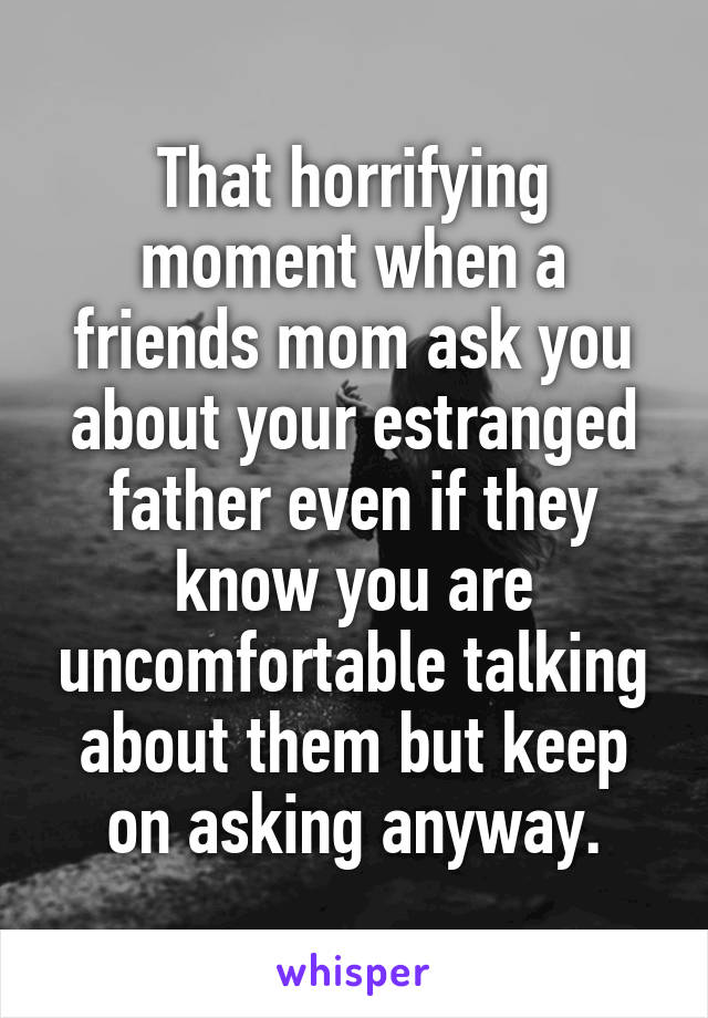 That horrifying moment when a friends mom ask you about your estranged father even if they know you are uncomfortable talking about them but keep on asking anyway.
