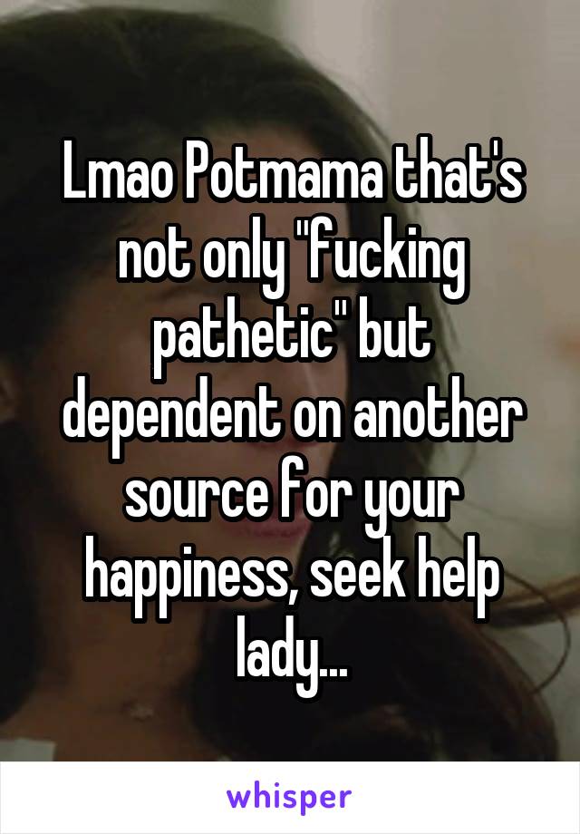 Lmao Potmama that's not only "fucking pathetic" but dependent on another source for your happiness, seek help lady...