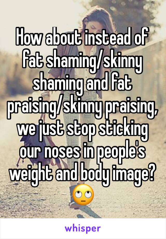 How about instead of fat shaming/skinny shaming and fat praising/skinny praising, we just stop sticking our noses in people's weight and body image? 🙄
