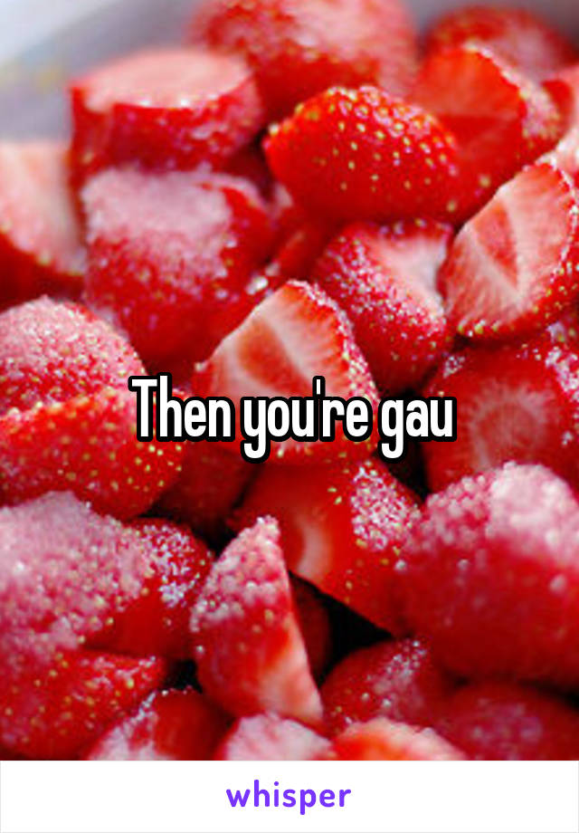 Then you're gau