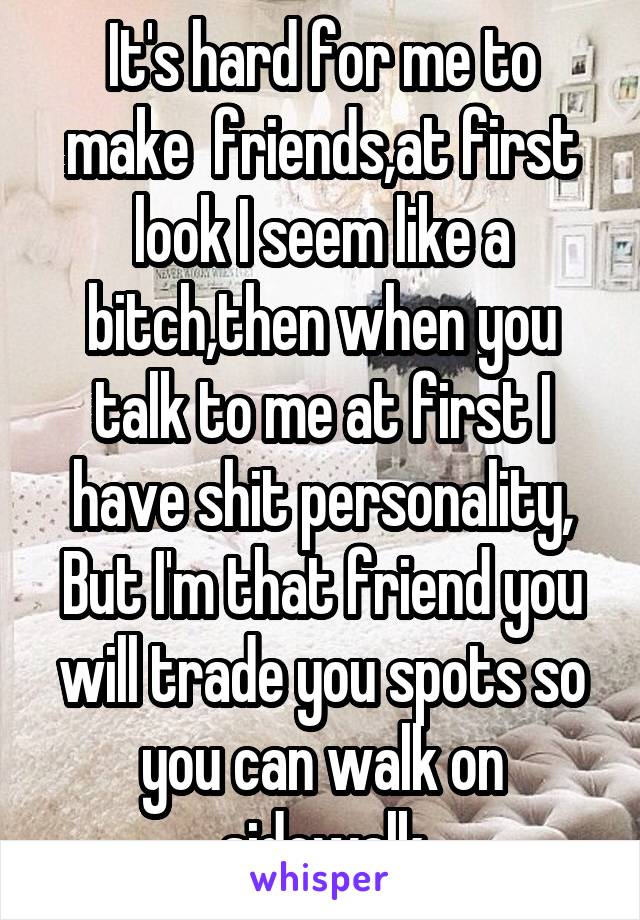 It's hard for me to make  friends,at first look I seem like a bitch,then when you talk to me at first I have shit personality, But I'm that friend you will trade you spots so you can walk on sidewalk