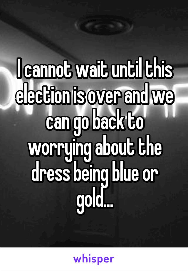 I cannot wait until this election is over and we can go back to worrying about the dress being blue or gold...