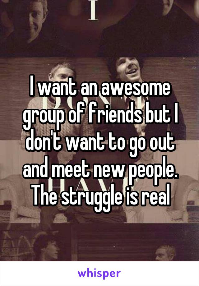 I want an awesome group of friends but I don't want to go out and meet new people. The struggle is real