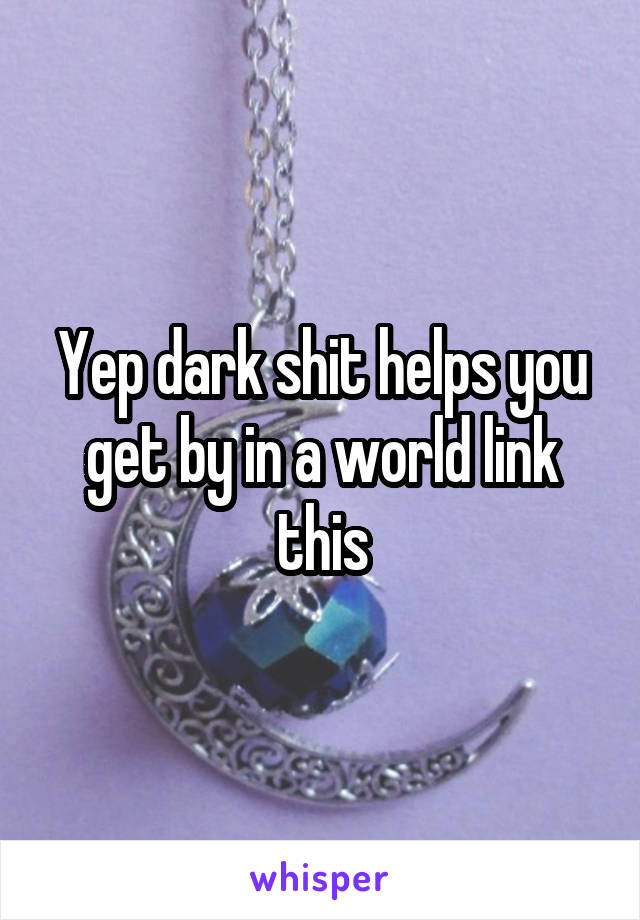 Yep dark shit helps you get by in a world link this