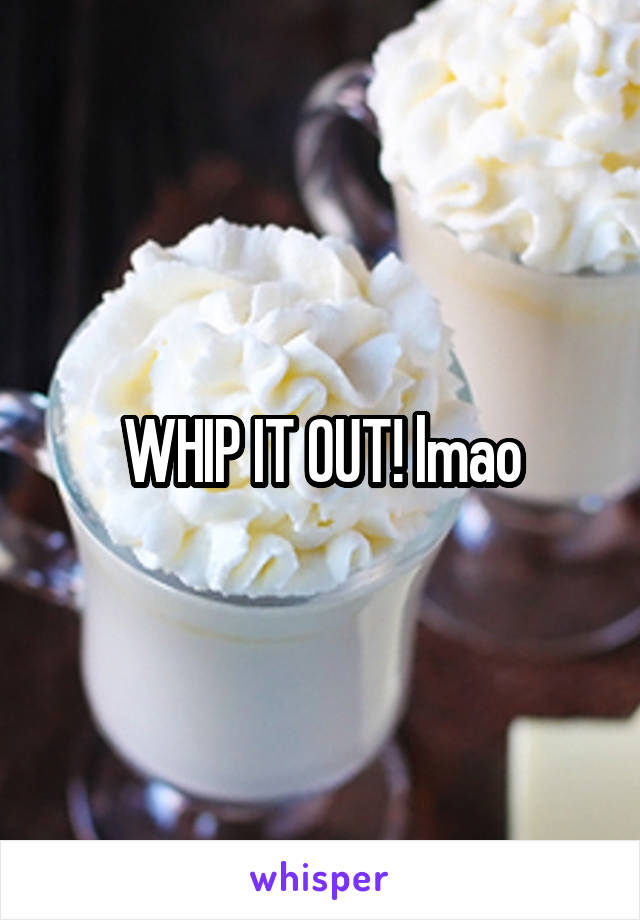 WHIP IT OUT! lmao