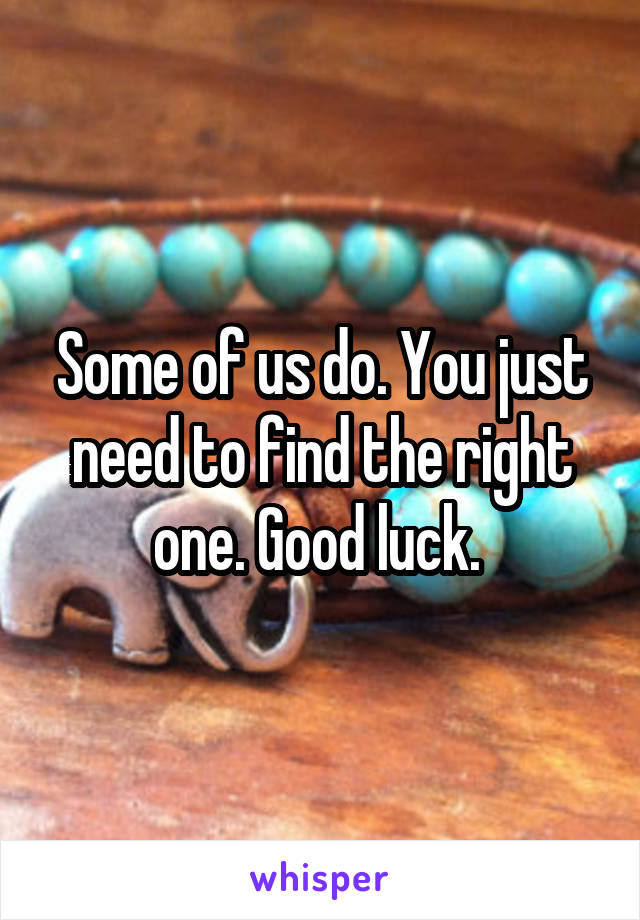 Some of us do. You just need to find the right one. Good luck. 