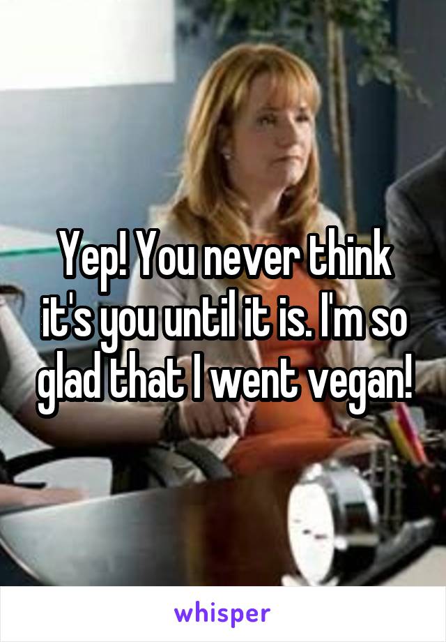 Yep! You never think it's you until it is. I'm so glad that I went vegan!