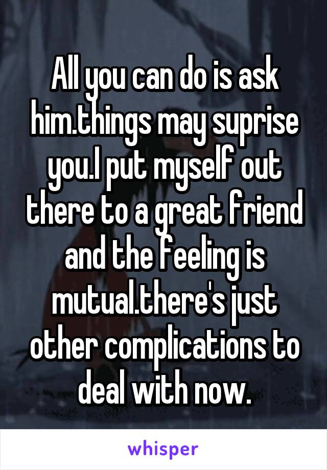 All you can do is ask him.things may suprise you.I put myself out there to a great friend and the feeling is mutual.there's just other complications to deal with now.