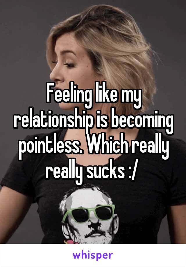 Feeling like my relationship is becoming pointless. Which really really sucks :/ 