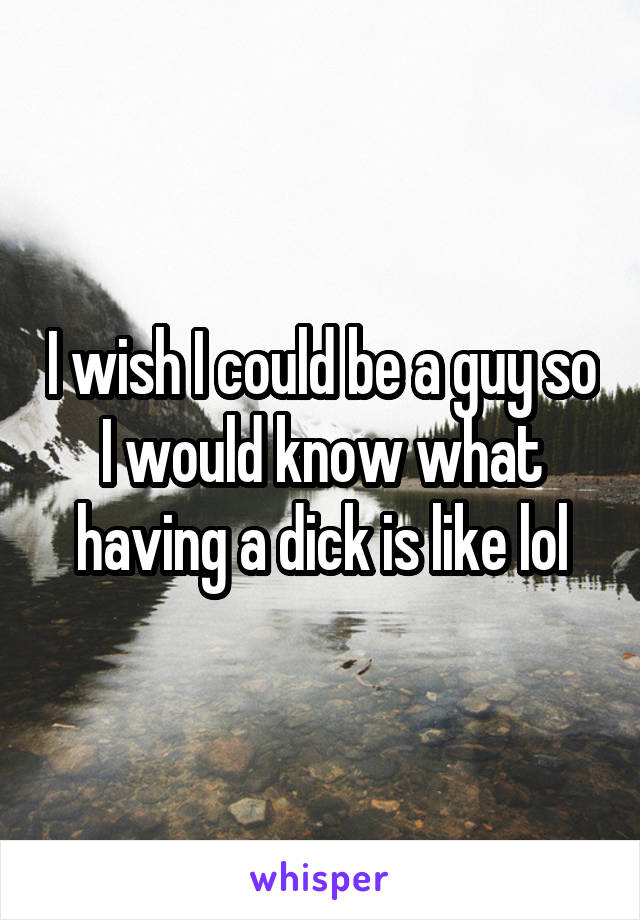I wish I could be a guy so I would know what having a dick is like lol