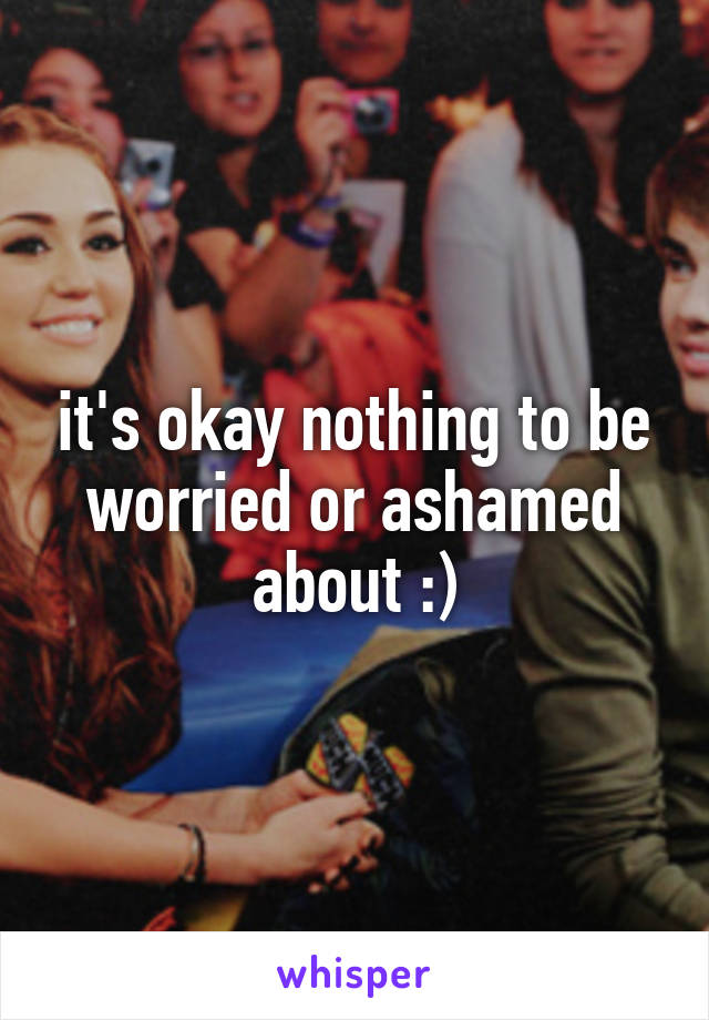 it's okay nothing to be worried or ashamed about :)