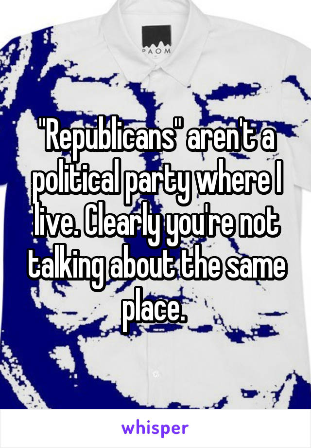 "Republicans" aren't a political party where I live. Clearly you're not talking about the same place. 