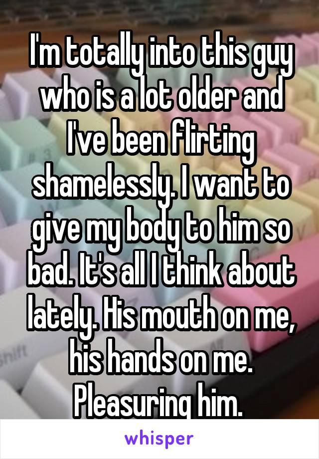 I'm totally into this guy who is a lot older and I've been flirting shamelessly. I want to give my body to him so bad. It's all I think about lately. His mouth on me, his hands on me. Pleasuring him. 