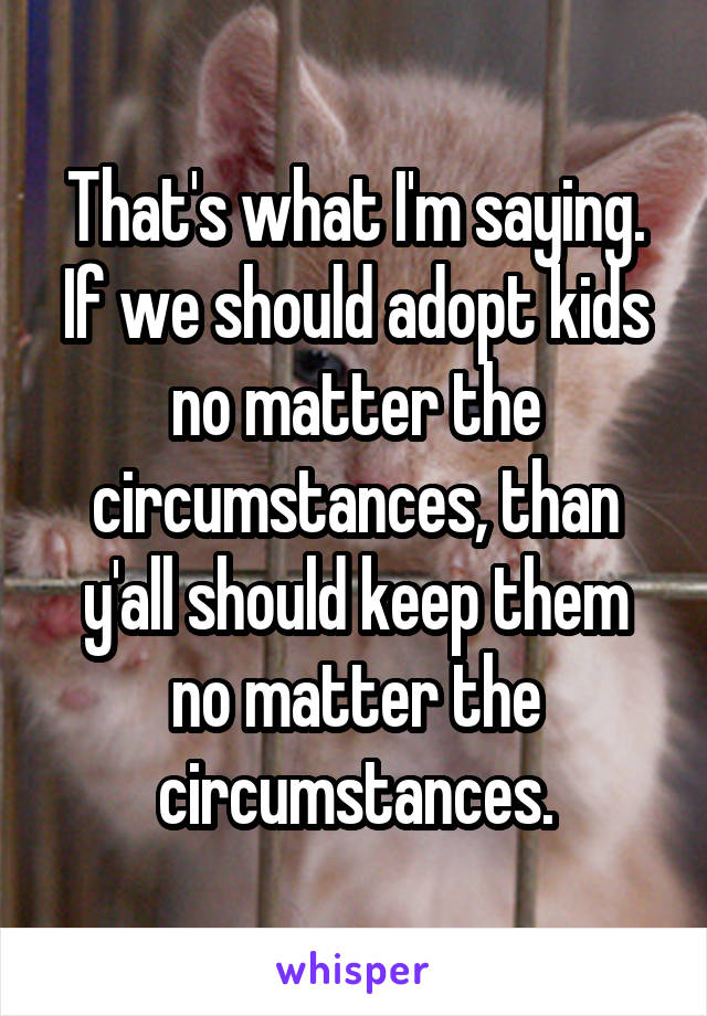 That's what I'm saying. If we should adopt kids no matter the circumstances, than y'all should keep them no matter the circumstances.