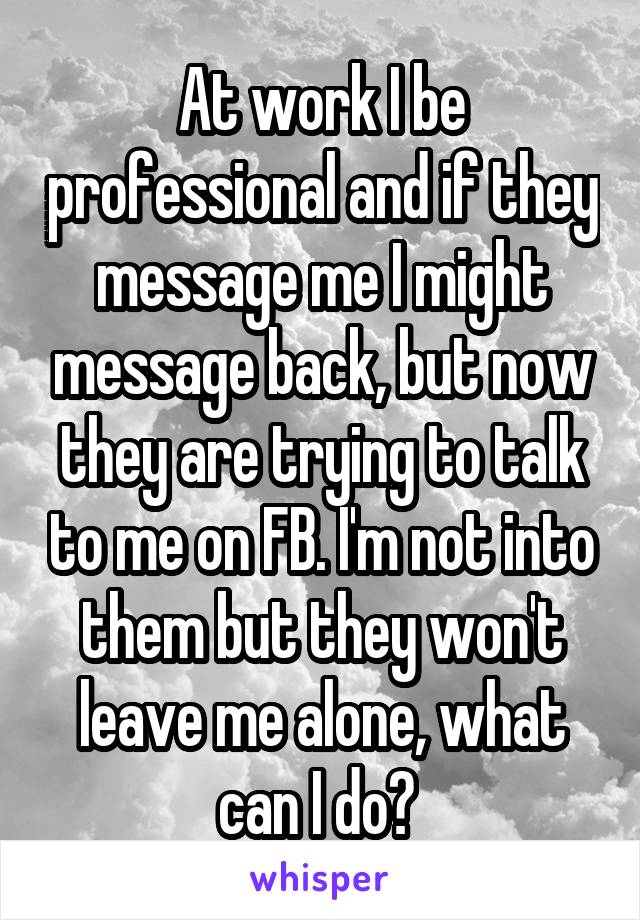 At work I be professional and if they message me I might message back, but now they are trying to talk to me on FB. I'm not into them but they won't leave me alone, what can I do? 