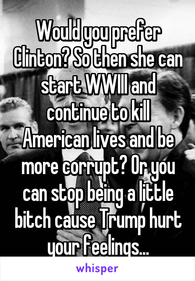 Would you prefer Clinton? So then she can start WWIII and continue to kill American lives and be more corrupt? Or you can stop being a little bitch cause Trump hurt your feelings...