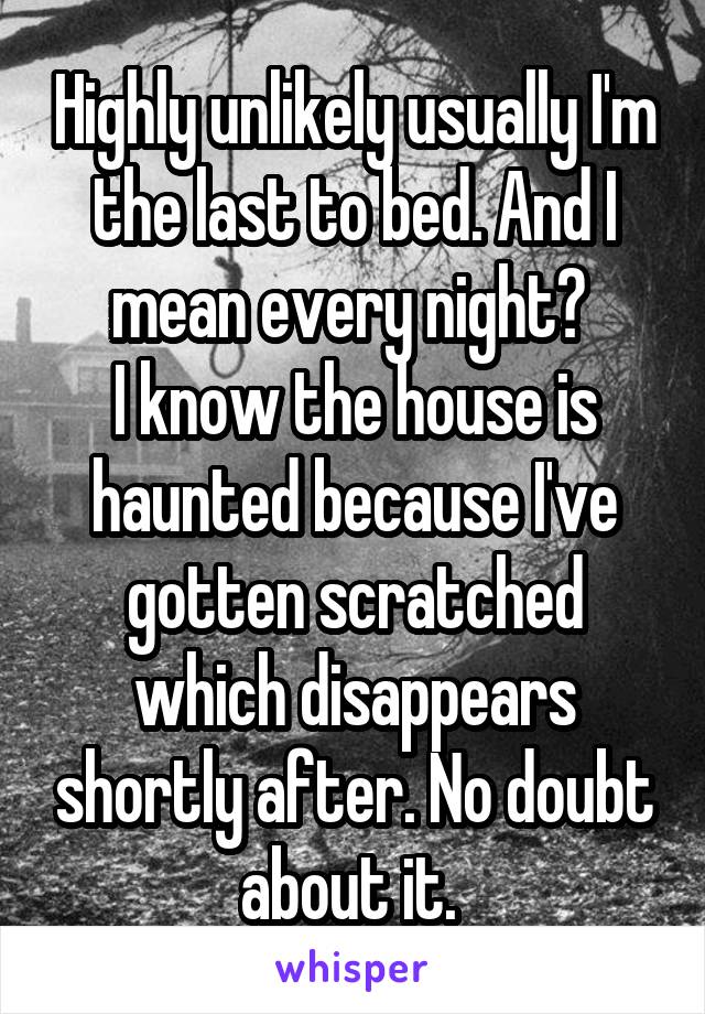 Highly unlikely usually I'm the last to bed. And I mean every night? 
I know the house is haunted because I've gotten scratched which disappears shortly after. No doubt about it. 