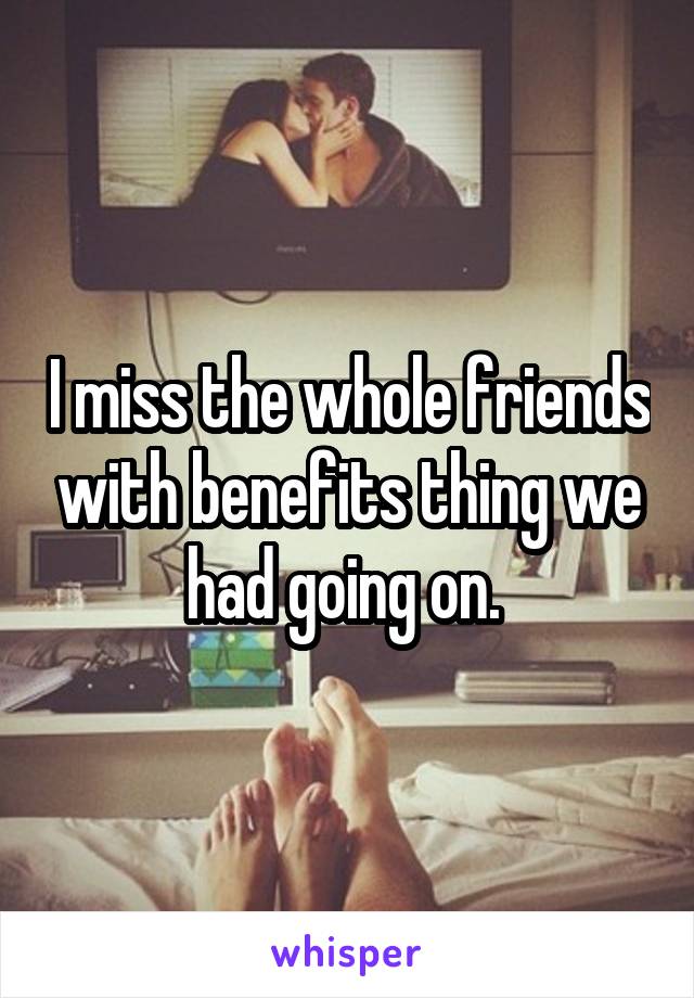 I miss the whole friends with benefits thing we had going on. 