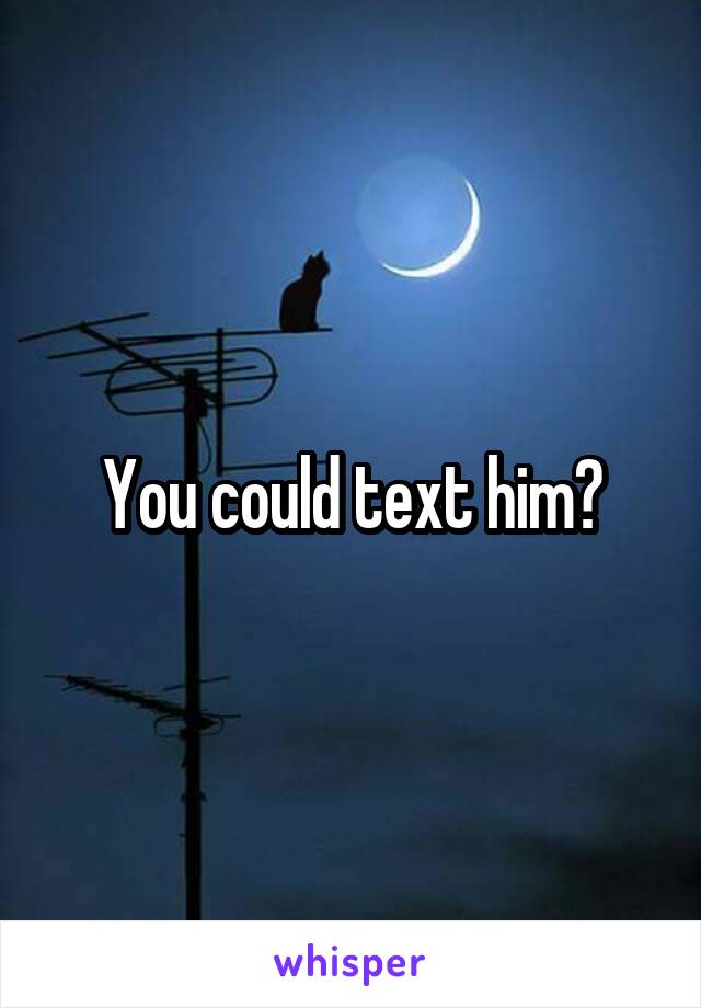 You could text him?