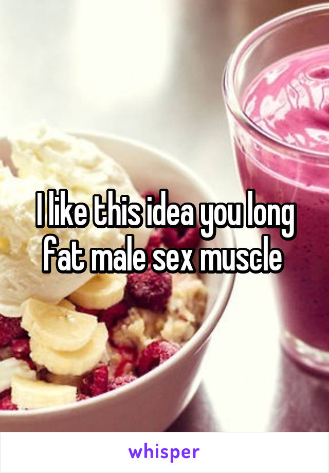 I like this idea you long fat male sex muscle 