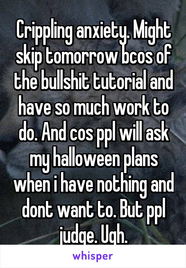 Crippling anxiety. Might skip tomorrow bcos of the bullshit tutorial and have so much work to do. And cos ppl will ask my halloween plans when i have nothing and dont want to. But ppl judge. Ugh.